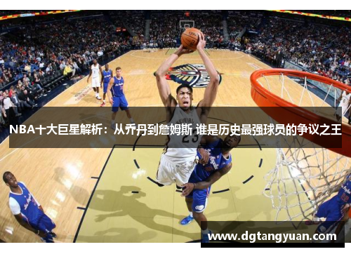 NBA十大巨星解析：从乔丹到詹姆斯 谁是历史最强球员的争议之王