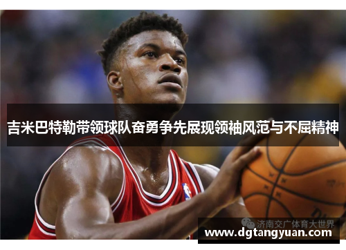 吉米巴特勒带领球队奋勇争先展现领袖风范与不屈精神